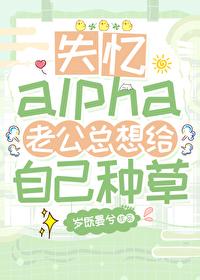 失忆alpha老公总想给自己种草全文阅读